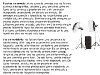 Flashes de estudio: estos son más potentes que los flashes
externos y tan grandes, pesados y poco portátiles como los
focos de luz continua y pueden ser con o sin generador
incorporado dependiendo del tamaño del estudio. Sin
embargo, su potencia y versatilidad los hacen ideales para
modelar la luz en el estudio. Solo bastará que le coloques por
delante alguno de los tantos accesorios disponibles
(difusores, panales de abeja, gelatinas, etc.) de modo de que
puedas fácilmente lograr los efectos que estés buscando.
Son luces confiables, duraderas y muy robustas por lo que,
invertir en ellos, no te será mala idea.
Luz de modelado: los flashes tienen una desventaja: te
resultará muy difícil juzgar el aspecto final que tendrá una
fotografía, cuando la ilumines con un flash ya que el mismo,
no iluminará la escena hasta ser disparado. Es por ello que,
muchas cabezas de los flashes de estudio, traen consigo
lámparas que emiten una luz continua con el mismo efecto de
luz que la emitida por el flash. De esta forma, podrás trabajar
la escena aunque los flashes no se hayan disparado aun. De
todas maneras, esta luz no es tan potente ni tiene
exactamente las mismas propiedades que el destello de un
flash, pero te será realmente útil al trabajar en el estudio y
ahorrar cientos de fotografías malogradas.
 