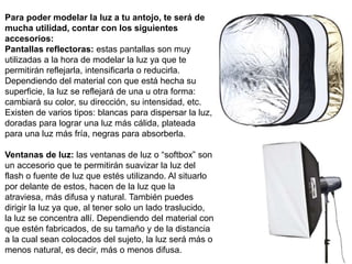 Para poder modelar la luz a tu antojo, te será de
mucha utilidad, contar con los siguientes
accesorios:
Pantallas reflectoras: estas pantallas son muy
utilizadas a la hora de modelar la luz ya que te
permitirán reflejarla, intensificarla o reducirla.
Dependiendo del material con que está hecha su
superficie, la luz se reflejará de una u otra forma:
cambiará su color, su dirección, su intensidad, etc.
Existen de varios tipos: blancas para dispersar la luz,
doradas para lograr una luz más cálida, plateada
para una luz más fría, negras para absorberla.
Ventanas de luz: las ventanas de luz o “softbox” son
un accesorio que te permitirán suavizar la luz del
flash o fuente de luz que estés utilizando. Al situarlo
por delante de estos, hacen de la luz que la
atraviesa, más difusa y natural. También puedes
dirigir la luz ya que, al tener solo un lado traslucido,
la luz se concentra allí. Dependiendo del material con
que estén fabricados, de su tamaño y de la distancia
a la cual sean colocados del sujeto, la luz será más o
menos natural, es decir, más o menos difusa.
 