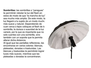 Sombrillas: las sombrillas o “paraguas”
te permitirán rebotar la luz del flash en
estos de modo de que “la mancha de luz”
sea mucho más amplia. De este modo, la
luz llegará a tu sujeto de un modo mucho
más suave y natural. Dependiendo de
cuan cerca o lejos coloques al flash de la
sombrilla, la dureza o suavidad de la luz
variará, por lo que es importante que no
solo cuentes con una sombrilla, sino
también con un soporte que te permita
alterar dicha distancia.
Al igual que las pantallas reflectoras, las
encontraras en varios colores: blancas,
plateadas, doradas o traslucidas. Las
blancas y traslucidas te permitirán lograr
luces más suaves, mientras que las
plateadas o doradas la concentraran.
 