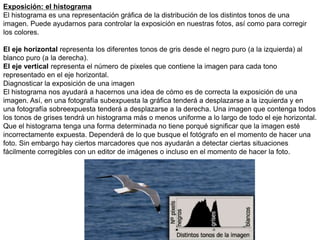 Exposición: el histograma
El histograma es una representación gráfica de la distribución de los distintos tonos de una
imagen. Puede ayudarnos para controlar la exposición en nuestras fotos, así como para corregir
los colores.
El eje horizontal representa los diferentes tonos de gris desde el negro puro (a la izquierda) al
blanco puro (a la derecha).
El eje vertical representa el número de pixeles que contiene la imagen para cada tono
representado en el eje horizontal.
Diagnosticar la exposición de una imagen
El histograma nos ayudará a hacernos una idea de cómo es de correcta la exposición de una
imagen. Así, en una fotografía subexpuesta la gráfica tenderá a desplazarse a la izquierda y en
una fotografía sobreexpuesta tenderá a desplazarse a la derecha. Una imagen que contenga todos
los tonos de grises tendrá un histograma más o menos uniforme a lo largo de todo el eje horizontal.
Que el histograma tenga una forma determinada no tiene porqué significar que la imagen esté
incorrectamente expuesta. Dependerá de lo que busque el fotógrafo en el momento de hacer una
foto. Sin embargo hay ciertos marcadores que nos ayudarán a detectar ciertas situaciones
fácilmente corregibles con un editor de imágenes o incluso en el momento de hacer la foto.
 