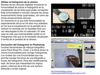 Utilizar el histograma de la cámara
Muchas de las cámaras digitales incorporan la
funcionalidad de activar el histograma en la
visualización de las fotos para poder corregirlas.
Esta funcionalidad a menudo marcará las zonas
excesivamente claras (quemadas), así como las
zonas excesivamente oscuras.
Un momento en el que esta funcionalidad es
especialmente útil es en los días muy soleados,
en los que la visualización en la pantalla de la
cámara no coincide con el resultado final una
vez descargada la foto al ordenador. En este
caso es más que recomendable confiar en el
histograma más que en el resultado visualizado
a través de la pantalla de la cámara.
Corrección del histograma en Photoshop
muchas herramientas de retoque fotográfico
como Paint Shop Pro, Corel, o el Gimp tienen la
misma funcionalidad para corregir histogramas.
Los niveles son una funcionalidad que nos
permite corregir los tonos de una fotografía a
través del histograma. Para ello modificaremos
éste, de forma que interpretará los negros,
grises y blancos de la foto de una manera
diferente a la foto original.
http://www.thewebfoto.com/wp-
content/uploads/2008/07/histograma_flash_01.htm
 