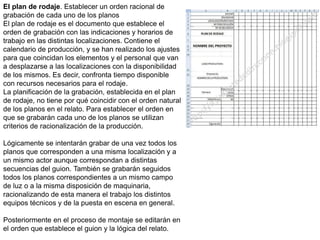 El plan de rodaje. Establecer un orden racional de
grabación de cada uno de los planos
El plan de rodaje es el documento que establece el
orden de grabación con las indicaciones y horarios de
trabajo en las distintas localizaciones. Contiene el
calendario de producción, y se han realizado los ajustes
para que coincidan los elementos y el personal que van
a desplazarse a las localizaciones con la disponibilidad
de los mismos. Es decir, confronta tiempo disponible
con recursos necesarios para el rodaje.
La planificación de la grabación, establecida en el plan
de rodaje, no tiene por qué coincidir con el orden natural
de los planos en el relato. Para establecer el orden en
que se grabarán cada uno de los planos se utilizan
criterios de racionalización de la producción.
Lógicamente se intentarán grabar de una vez todos los
planos que corresponden a una misma localización y a
un mismo actor aunque correspondan a distintas
secuencias del guion. También se grabarán seguidos
todos los planos correspondientes a un mismo campo
de luz o a la misma disposición de maquinaria,
racionalizando de esta manera el trabajo los distintos
equipos técnicos y de la puesta en escena en general.
Posteriormente en el proceso de montaje se editarán en
el orden que establece el guion y la lógica del relato.
 