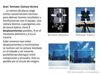 Gran formato: Camara técnica
La cámara de placas exige
ciertos conocimientos técnicos
para obtener buenos resultados y
familiarizarnos con el equipo. Una
cámara técnica, supongamos una
de banco óptico, tiene 8
desplazamientos posibles, 4 en el
montante delantero y 4 en el
trasero.
Cabe remarcar que estos
desplazamientos y movimientos
se realizan con la cámara montada
en el trípode y sin moverlo,
posibilitando distinguir entre
composición y encuadre. Esto es
posible por el círculo de imagen.
 