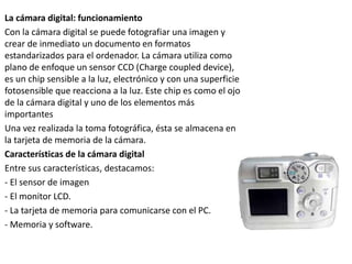 La cámara digital: funcionamiento
Con la cámara digital se puede fotografiar una imagen y
crear de inmediato un documento en formatos
estandarizados para el ordenador. La cámara utiliza como
plano de enfoque un sensor CCD (Charge coupled device),
es un chip sensible a la luz, electrónico y con una superficie
fotosensible que reacciona a la luz. Este chip es como el ojo
de la cámara digital y uno de los elementos más
importantes
Una vez realizada la toma fotográfica, ésta se almacena en
la tarjeta de memoria de la cámara.
Características de la cámara digital
Entre sus características, destacamos:
- El sensor de imagen
- El monitor LCD.
- La tarjeta de memoria para comunicarse con el PC.
- Memoria y software.
 