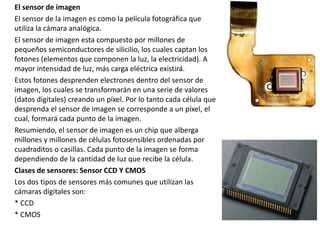 El sensor de imagen
El sensor de la imagen es como la película fotográfica que
utiliza la cámara analógica.
El sensor de imagen esta compuesto por millones de
pequeños semiconductores de silicilio, los cuales captan los
fotones (elementos que componen la luz, la electricidad). A
mayor intensidad de luz, más carga eléctrica existirá.
Estos fotones desprenden electrones dentro del sensor de
imagen, los cuales se transformarán en una serie de valores
(datos digitales) creando un píxel. Por lo tanto cada célula que
desprenda el sensor de imagen se corresponde a un píxel, el
cual, formará cada punto de la imagen.
Resumiendo, el sensor de imagen es un chip que alberga
millones y millones de células fotosensibles ordenadas por
cuadraditos o casillas. Cada punto de la imagen se forma
dependiendo de la cantidad de luz que recibe la célula.
Clases de sensores: Sensor CCD Y CMOS
Los dos tipos de sensores más comunes que utilizan las
cámaras digitales son:
* CCD
* CMOS
 