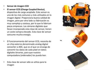 • Sensor de imagen CCD
• El sensor CCD (Charge Coupled Device),
dispositivo de carga acoplada. Este sensor es
uno de los más comunes y más utilizados en la
imagen digital. Proporciona buena calidad de
imagen, pero por otro lado su fabricación es
muy compleja y costosa, por lo que lo fabrican
pocas empresas. Las cámaras digitales que
llevan incorporado esta clase de sensor, tienen
un coste compra elevado. Esta clase de sensor
consume mucha energía.
• El funcionamiento del sensor CCD, necesita de
un chip externo denominado analog digital
converter o ADC, que es el que se encarga de
convertir los datos de cada píxel en datos
digitales binarios, para que nuestra
computadora (ordenador) los pueda leer.
• Esta clase de sensor sólo se utiliza para la
imagen
 