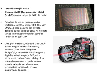 • Sensor de imagen CMOS
• El sensor CMOS (Complementari Metal
Oxyde) Semiconductors de óxido de metal.
• Esta clase de sensor presenta varias
ventajas respecto al sensor CCD. El sensor
CMOS no tiene un coste tan elevado
debido a que el chip que utiliza no necesita
tantos elementos electrónicos como el
sensor de imagen CCD.
• Otra gran diferencia, es que el chip CMOS
puede integrar muchas funciones y
procesos, tales como comprimir
fotografías, cambio de datos analógicos a
digitales, mientras que el CCD, estos
procesos se realizan fuera del chip. A su
vez también consume mucha menos
energía evitando que alcance una
temperatura excesiva del mismo,
alargando su duración.
 