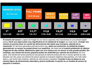El tamaño del sensor o captor de imagen es uno de los aspectos más importantes en una cámara digital
porque tiene una repercusión muy significativa en la calidad de la imagen; por esta razón, al elegir una
cámara es preciso tener en cuenta las dimensiones del captor que incorpora, además de su
resolución. En términos generales podríamos decir que, dada una resolución, la calidad de imagen
generada por un sensor es proporcional a su superficie, de modo que si nuestra pretensión es obtener
imágenes de alta calidad, deberíamos optar por una cámara con un sensor lo más grande posible. Sin
embargo, una cámara de sensor pequeño puede ser preferible por razones de economía: por una
parte, una cámara de sensor grande es cara porque el coste de producción de un sensor grande es más
elevado; por otra, para una cámara de sensor grande se requieren objetivos más grandes, con más vidrio
óptico, y por tanto más costosos, además de voluminosos y pesados. Cuando lo que se desea es una
cámara ligera, de dimensiones reducidas y precio moderado, la opción es un modelo de sensor de
pequeño o mediano.
 