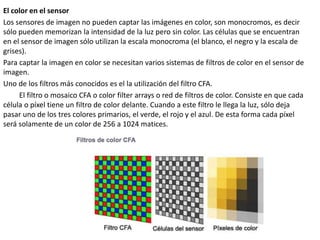 El color en el sensor
Los sensores de imagen no pueden captar las imágenes en color, son monocromos, es decir
sólo pueden memorizan la intensidad de la luz pero sin color. Las células que se encuentran
en el sensor de imagen sólo utilizan la escala monocroma (el blanco, el negro y la escala de
grises).
Para captar la imagen en color se necesitan varios sistemas de filtros de color en el sensor de
imagen.
Uno de los filtros más conocidos es el la utilización del filtro CFA.
El filtro o mosaico CFA o color filter arrays o red de filtros de color. Consiste en que cada
célula o píxel tiene un filtro de color delante. Cuando a este filtro le llega la luz, sólo deja
pasar uno de los tres colores primarios, el verde, el rojo y el azul. De esta forma cada píxel
será solamente de un color de 256 a 1024 matices.
 