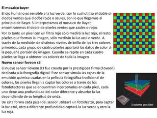 El mosaico bayer
El ojo humano es sensible a la luz verde, con lo cual utiliza el doble de
diodos verdes que diodos rojos o azules, con lo que llegamos al
principio de Bayer. Si interpretamos el mosaico de Bayer,
encontraremos él doble de píxeles verdes que azules o rojos.
Por lo tanto un píxel con un filtro rojo sólo medirá la luz roja, el resto
píxeles que forman la imagen, sólo medirán la luz azul o verde. A
través de la medición de distintos niveles de brillo de los tres colores
primarios, cada grupo de cuatro píxeles aportará los datos de color de
la pequeña porción de imagen. Cuando se repite en cada cuatro
píxeles se llega a obtener los colores de toda la imagen
Nuevo sensor foveon x3
El nuevo sensor Foveon X3 fue creado por la prestigiosa firma (Foveon)
dedicada a la fotografía digital. Este sensor simula las capas de la
emulsión química usadas en la película fotográfica tradicional de
colores, los píxeles llegan a captar los colores a través de los
fotodetectores que se encuentran incorporados en cada píxel, cada
uno tiene una profundidad del color diferente y absorbe la luz
dependiendo de su longitud de onda.
De esta forma cada píxel del sensor utilizará un fotodector, para captar
la luz azul, otro a diferente profundidad captará la luz verde y otro la
luz roja.
 