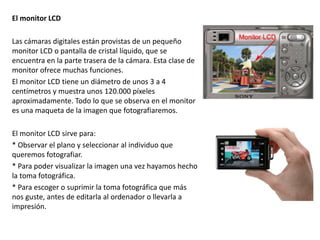 El monitor LCD
Las cámaras digitales están provistas de un pequeño
monitor LCD o pantalla de cristal líquido, que se
encuentra en la parte trasera de la cámara. Esta clase de
monitor ofrece muchas funciones.
El monitor LCD tiene un diámetro de unos 3 a 4
centímetros y muestra unos 120.000 píxeles
aproximadamente. Todo lo que se observa en el monitor
es una maqueta de la imagen que fotografiaremos.
El monitor LCD sirve para:
* Observar el plano y seleccionar al individuo que
queremos fotografiar.
* Para poder visualizar la imagen una vez hayamos hecho
la toma fotográfica.
* Para escoger o suprimir la toma fotográfica que más
nos guste, antes de editarla al ordenador o llevarla a
impresión.
 