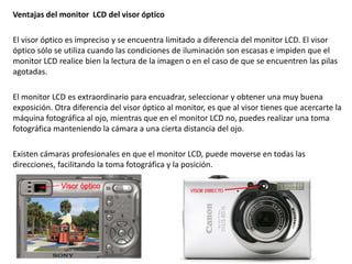 Ventajas del monitor LCD del visor óptico
El visor óptico es impreciso y se encuentra limitado a diferencia del monitor LCD. El visor
óptico sólo se utiliza cuando las condiciones de iluminación son escasas e impiden que el
monitor LCD realice bien la lectura de la imagen o en el caso de que se encuentren las pilas
agotadas.
El monitor LCD es extraordinario para encuadrar, seleccionar y obtener una muy buena
exposición. Otra diferencia del visor óptico al monitor, es que al visor tienes que acercarte la
máquina fotográfica al ojo, mientras que en el monitor LCD no, puedes realizar una toma
fotográfica manteniendo la cámara a una cierta distancia del ojo.
Existen cámaras profesionales en que el monitor LCD, puede moverse en todas las
direcciones, facilitando la toma fotográfica y la posición.
 