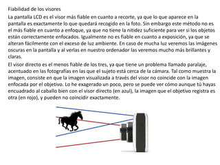 Fiabilidad de los visores
La pantalla LCD es el visor más fiable en cuanto a recorte, ya que lo que aparece en la
pantalla es exactamente lo que quedará recogido en la foto. Sin embargo este método no es
el más fiable en cuanto a enfoque, ya que no tiene la nitidez suficiente para ver si los objetos
están correctamente enfocados. Igualmente no es fiable en cuanto a exposición, ya que se
alteran fácilmente con el exceso de luz ambiente. En caso de mucha luz veremos las imágenes
oscuras en la pantalla y al verlas en nuestro ordenador las veremos mucho más brillantes y
claras.
El visor directo es el menos fiable de los tres, ya que tiene un problema llamado paralaje,
acentuado en las fotografías en las que el sujeto está cerca de la cámara. Tal como muestra la
imagen, consiste en que la imagen visualizada a través del visor no coincide con la imagen
enfocada por el objetivo. Lo he exagerado un poco, pero se puede ver cómo aunque tú hayas
encuadrado al caballo bien con el visor directo (en azul), la imagen que el objetivo registra es
otra (en rojo), y pueden no coincidir exactamente.
 