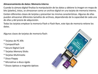 Almacenamiento de datos: Memoria interna
Cuando la cámara digital finaliza la manipulación de los datos y obtiene la imagen en mapa de
bits (píxeles), éstos, se almacenan como un archivo digital en una tarjeta de memoria interna.
Existen diferentes clases de tarjetas y presentan las mismas características. Algunas de ellas
pueden almacenar diferentes tamaños de archivos, dependiendo de la capacidad de cada una
de ellas y del precio de adquisición.
Todas las tarjetas emplean la memoria Flash o Flash Ram, este tipo de memoria retiene los
datos.
Algunas clases de tarjetas de memoria flash:
* Tarjetas de PC ATA
* CompactFlash
* Secure Digital Card
* Tarjetas Memory Sticks
* Tarjetas Multimedia
* Disco Floppy
* Microdrive o disco rígido
* Discos ópticos o magneto ópticos
 