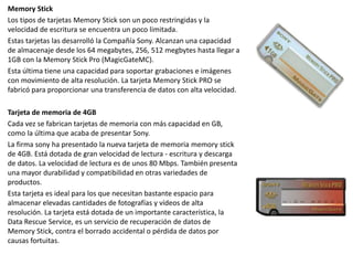 Memory Stick
Los tipos de tarjetas Memory Stick son un poco restringidas y la
velocidad de escritura se encuentra un poco limitada.
Estas tarjetas las desarrolló la Compañía Sony. Alcanzan una capacidad
de almacenaje desde los 64 megabytes, 256, 512 megbytes hasta llegar a
1GB con la Memory Stick Pro (MagicGateMC).
Esta última tiene una capacidad para soportar grabaciones e imágenes
con movimiento de alta resolución. La tarjeta Memory Stick PRO se
fabricó para proporcionar una transferencia de datos con alta velocidad.
Tarjeta de memoria de 4GB
Cada vez se fabrican tarjetas de memoria con más capacidad en GB,
como la última que acaba de presentar Sony.
La firma sony ha presentado la nueva tarjeta de memoria memory stick
de 4GB. Está dotada de gran velocidad de lectura - escritura y descarga
de datos. La velocidad de lectura es de unos 80 Mbps. También presenta
una mayor durabilidad y compatibilidad en otras variedades de
productos.
Esta tarjeta es ideal para los que necesitan bastante espacio para
almacenar elevadas cantidades de fotografías y vídeos de alta
resolución. La tarjeta está dotada de un importante característica, la
Data Rescue Service, es un servicio de recuperación de datos de
Memory Stick, contra el borrado accidental o pérdida de datos por
causas fortuitas.
 
