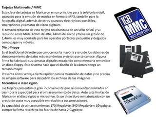 Tarjetas Multimedia / MMC
Esta clase de tarjetas se fabricaron en un principio para la telefonía móvil,
aparatos para la emisión de música en formato MP3, también para la
fotografía digital, además de otros aparatos electrónicos portátiles,
smartphones y cámaras de vídeo digitales
El tamaño reducido de esta tarjeta no alcanza la de un sello postal y su
reducido coste Mide 32mm de alto, 24mm de ancho y tiene un grosor de
1,4mm, es muy acertada para los aparatos portátiles pequeños y delgados
como pagers y móviles.
Disco floppy
Es el tradicional diskette que conocemos la mayoría y uno de los sistemas de
almacenamiento de datos más económicos y viejos que se conoce. Alguna
firma ha fabricado sus cámaras digitales encajando como memoria removible
un disco floppy. Este sistema hace que el diseño de la cámara tenga un
tamaño mayor.
Presenta como ventaja cierta rapidez para la trasmisión de datos y no precisa
de ningún software para descubrir los archivos de las imágenes
Microdrive o disco rígido
Las tarjetas presentan el gran inconveniente que se encuentran limitadas en
cuanto a la capacidad para el almacenamiento de datos. Ante esta limitación
fabricaron el disco rígido o microdrive. Es un disco duro miniaturizado con un
precio de coste muy asequible en relación a sus prestaciones.
Su capacidad de almacenamiento: 170 Megabyte, 340 Megabyte y 1Gygabyte,
aunque la firma Hitachi ya los fabrica de hasta 2 Gygabyte.
 