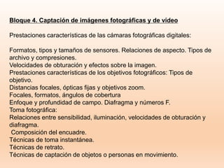 Bloque 4. Captación de imágenes fotográficas y de vídeo
Prestaciones características de las cámaras fotográficas digitales:
Formatos, tipos y tamaños de sensores. Relaciones de aspecto. Tipos de
archivo y compresiones.
Velocidades de obturación y efectos sobre la imagen.
Prestaciones características de los objetivos fotográficos: Tipos de
objetivo.
Distancias focales, ópticas fijas y objetivos zoom.
Focales, formatos, ángulos de cobertura
Enfoque y profundidad de campo. Diafragma y números F.
Toma fotográfica:
Relaciones entre sensibilidad, iluminación, velocidades de obturación y
diafragma.
Composición del encuadre.
Técnicas de toma instantánea.
Técnicas de retrato.
Técnicas de captación de objetos o personas en movimiento.
 