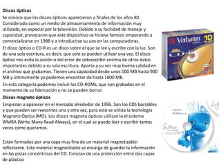 Discos ópticos
Se conoce que los discos ópticos aparecieron a finales de los años 80.
Considerado como un medio de almacenamiento de información muy
utilizado, en especial por la televisión. Debido a su facilidad de manejo y
capacidad, provocaron que este dispositivo se hiciese famoso empezando a
comercializarse en 1988 y a introducirse su uso en las computadoras.
El disco óptico o CD-R es un disco sobre el que se lee y escribe con la luz. Son
de una sola escritura, es decir, que solo se pueden utilizar una vez. El disco
óptico nos evita la acción o del error de sobrescribir encima de otros datos
importantes debido a su sola escritura. Aporta a su vez muy buena calidad en
el archivo que grabamos. Tienen una capacidad desde unos 500 MB hasta 900
MB y últimamente ya podemos encontrar de hasta 1000 MB.
En esta categoría podemos incluir los CD-ROMs, que son grabados en el
momento de su fabricación y no se pueden borrar.
Discos magneto ópticos
Empiezan a aparecer en el mercado alrededor de 1996. Son los CDS borrables
y que pueden ser reescritos una y otra vez, para esto se utiliza la tecnología
Magneto Óptica (MO). Los discos magneto ópticos utilizan la el sistema
WMRA (Write Many Read Always), en el cual se puede leer y escribir tantas
veces como queramos.
Están formados por una capa muy fina de un material magnetizable-
reflectante. Este material magnetizable se encarga de guardar la información
en las pistas concéntricas del CD. Constan de una protección entre dos capas
de plástico
 