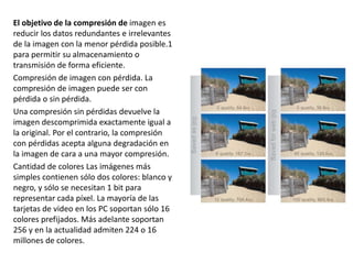 El objetivo de la compresión de imagen es
reducir los datos redundantes e irrelevantes
de la imagen con la menor pérdida posible.1
para permitir su almacenamiento o
transmisión de forma eficiente.
Compresión de imagen con pérdida. La
compresión de imagen puede ser con
pérdida o sin pérdida.
Una compresión sin pérdidas devuelve la
imagen descomprimida exactamente igual a
la original. Por el contrario, la compresión
con pérdidas acepta alguna degradación en
la imagen de cara a una mayor compresión.
Cantidad de colores Las imágenes más
simples contienen sólo dos colores: blanco y
negro, y sólo se necesitan 1 bit para
representar cada píxel. La mayoría de las
tarjetas de video en los PC soportan sólo 16
colores prefijados. Más adelante soportan
256 y en la actualidad admiten 224 o 16
millones de colores.
 