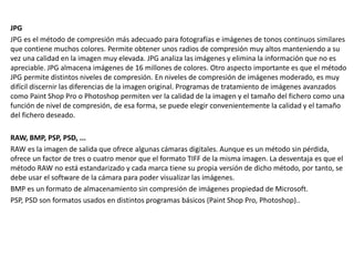 JPG
JPG es el método de compresión más adecuado para fotografías e imágenes de tonos continuos similares
que contiene muchos colores. Permite obtener unos radios de compresión muy altos manteniendo a su
vez una calidad en la imagen muy elevada. JPG analiza las imágenes y elimina la información que no es
apreciable. JPG almacena imágenes de 16 millones de colores. Otro aspecto importante es que el método
JPG permite distintos niveles de compresión. En niveles de compresión de imágenes moderado, es muy
difícil discernir las diferencias de la imagen original. Programas de tratamiento de imágenes avanzados
como Paint Shop Pro o Photoshop permiten ver la calidad de la imagen y el tamaño del fichero como una
función de nivel de compresión, de esa forma, se puede elegir convenientemente la calidad y el tamaño
del fichero deseado.
RAW, BMP, PSP, PSD, ...
RAW es la imagen de salida que ofrece algunas cámaras digitales. Aunque es un método sin pérdida,
ofrece un factor de tres o cuatro menor que el formato TIFF de la misma imagen. La desventaja es que el
método RAW no está estandarizado y cada marca tiene su propia versión de dicho método, por tanto, se
debe usar el software de la cámara para poder visualizar las imágenes.
BMP es un formato de almacenamiento sin compresión de imágenes propiedad de Microsoft.
PSP, PSD son formatos usados en distintos programas básicos (Paint Shop Pro, Photoshop)..
 