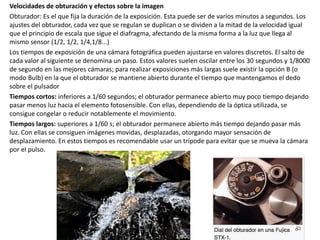 Velocidades de obturación y efectos sobre la imagen
Obturador: Es el que fija la duración de la exposición. Esta puede ser de varios minutos a segundos. Los
ajustes del obturador, cada vez que se regulan se duplican o se dividen a la mitad de la velocidad igual
que el principio de escala que sigue el diafragma, afectando de la misma forma a la luz que llega al
mismo sensor (1/2, 1/2, 1/4,1/8...)
Los tiempos de exposición de una cámara fotográfica pueden ajustarse en valores discretos. El salto de
cada valor al siguiente se denomina un paso. Estos valores suelen oscilar entre los 30 segundos y 1/8000
de segundo en las mejores cámaras; para realizar exposiciones más largas suele existir la opción B (o
modo Bulb) en la que el obturador se mantiene abierto durante el tiempo que mantengamos el dedo
sobre el pulsador
Tiempos cortos: inferiores a 1/60 segundos; el obturador permanece abierto muy poco tiempo dejando
pasar menos luz hacia el elemento fotosensible. Con ellas, dependiendo de la óptica utilizada, se
consigue congelar o reducir notablemente el movimiento.
Tiempos largos: superiores a 1/60 s; el obturador permanece abierto más tiempo dejando pasar más
luz. Con ellas se consiguen imágenes movidas, desplazadas, otorgando mayor sensación de
desplazamiento. En estos tiempos es recomendable usar un trípode para evitar que se mueva la cámara
por el pulso.
 