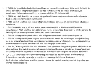 • 1 / 4000: La velocidad más rápida disponible en los consumidores cámaras SLR a partir de 2009. Se
utiliza para tomar fotografías nítidas de sujetos en rápido, como los atletas o vehículos, en
condiciones de buena iluminación y con una sensibilidad ISO de hasta 800.
• 1 / 2000 y / 1000: Se utiliza para tomar fotografías nítidas de sujetos en rápido moderadamente
bajo condiciones normales de iluminación.
• 1 / 500 y / 250: Se utiliza para tomar fotografías nítidas de personas en movimiento en situaciones
cotidianas.
• 1 / 125: Esta velocidad, y los más lentos, ya no son útiles para el movimiento del punto de
congelación. 1 / 125 se utiliza para obtener una mayor profundidad de campo y la nitidez general de
la fotografía de paisaje y también se usa para desplazar disparos.
• 1 / 60: Se utiliza para desplazar tomas y las imágenes tomadas en condiciones de poca luz.
• 1 / 30: Se utiliza para desplazar objetos en movimiento a menos de 30 millas por hora (48 km/h) y
de la luz fotografías disponibles. Las imágenes tomadas en este y velocidades más lentas requieren
normalmente un trípode de cámara de otro tipo de apoyo o ser fuerte.
• 1 / 15 y 1 / 8: Este y velocidades más lentas son útiles para otras fotografías que son panorámicas en
el desenfoque de movimiento se emplea para el efecto deliberado, o para tomar fotografías nítidas
de sujetos inmóviles bajo malas condiciones de iluminación con un apoyo del trípode de cámara.
• 1/4 s, 1/2: También se utiliza principalmente para efectos de desenfoque de movimiento y/o
fotografía con poca luz, pero sólo la práctica con un apoyo del trípode de cámara.
• De 1 minuto a varias horas: se utiliza con una cámara fija mecánicamente en astrofotografía y para
ciertos efectos especiale
 