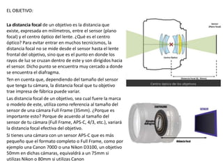 EL OBJETIVO:
La distancia focal de un objetivo es la distancia que
existe, expresada en milímetros, entre el sensor (plano
focal) y el centro óptico del lente. ¿Qué es el centro
óptico? Para evitar entrar en muchos tecnicismos, la
distancia focal no se mide desde el sensor hasta el lente
frontal del objetivo, sino que es el punto en donde los
rayos de luz se cruzan dentro de este y son dirigidos hacia
el sensor. Dicho punto se encuentra muy cercado a donde
se encuentra el diafragma.
Ten en cuenta que, dependiendo del tamaño del sensor
que tenga tu cámara, la distancia focal que tu objetivo
trae impresa de fábrica puede variar.
Las distancia focal de un objetivo, sea cual fuere la marca
o modelo de este, utiliza como referencia al tamaño del
sensor de una cámara Full Frame (35mm). ¿Porque es
importante esto? Porque de acuerdo al tamaño del
sensor de tu cámara (Full Frame, APS-C, 4/3, etc.), variará
la distancia focal efectiva del objetivo.
Si tienes una cámara con un sensor APS-C que es más
pequeño que el formato completo o Full Frame, como por
ejemplo una Canon 700D o una Nikon D3100, un objetivo
50mm en dichas cámaras, equivaldrá a un 75mm si
utilizas Nikon o 80mm si utilizas Canon
 