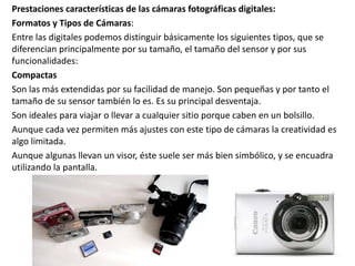 Prestaciones características de las cámaras fotográficas digitales:
Formatos y Tipos de Cámaras:
Entre las digitales podemos distinguir básicamente los siguientes tipos, que se
diferencian principalmente por su tamaño, el tamaño del sensor y por sus
funcionalidades:
Compactas
Son las más extendidas por su facilidad de manejo. Son pequeñas y por tanto el
tamaño de su sensor también lo es. Es su principal desventaja.
Son ideales para viajar o llevar a cualquier sitio porque caben en un bolsillo.
Aunque cada vez permiten más ajustes con este tipo de cámaras la creatividad es
algo limitada.
Aunque algunas llevan un visor, éste suele ser más bien simbólico, y se encuadra
utilizando la pantalla.
 