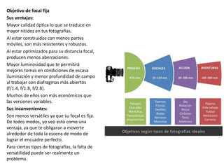 Objetivo de focal fija
Sus ventajas:
Mayor calidad óptica lo que se traduce en
mayor nitidez en tus fotografías.
Al estar construidos con menos partes
móviles, son más resistentes y robustos.
Al estar optimizados para su distancia focal,
producen menos aberraciones.
Mayor luminosidad que te permitirá
mejores tomas en condiciones de escasa
iluminación y menor profundidad de campo
al trabajar con diafragmas más abiertos
(f/1.4, f/1.8, f/2.8).
Muchos de ellos son más económicos que
las versiones variables.
Sus inconvenientes:
Son menos versátiles ya que su focal es fija.
De todos modos, yo veo esto como una
ventaja, ya que te obligaran a moverte
alrededor de toda la escena de modo de
lograr el encuadre perfecto.
Para ciertos tipos de fotografías, la falta de
versatilidad puede ser realmente un
problema.
 