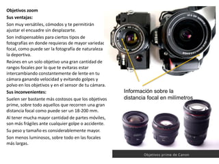 Objetivos zoom
Sus ventajas:
Son muy versátiles, cómodos y te permitirán
ajustar el encuadre sin desplazarte.
Son indispensables para ciertos tipos de
fotografías en donde requieras de mayor variedad
focal, como puede ser la fotografía de naturaleza o
la deportiva.
Reúnes en un solo objetivo una gran cantidad de
rangos focales por lo que te evitaras estar
intercambiando constantemente de lente en tu
cámara ganando velocidad y evitando golpes y
polvo en los objetivos y en el sensor de tu cámara.
Sus inconvenientes:
Suelen ser bastante más costosos que los objetivos
prime, sobre todo aquellos que recorren una gran
distancia focal como puede ser un 18-200 mm.
Al tener mucha mayor cantidad de partes móviles,
son más frágiles ante cualquier golpe o accidente.
Su peso y tamaño es considerablemente mayor.
Son menos luminosos, sobre todo en las focales
más largas.
Información sobre la
distancia focal en milímetros
 