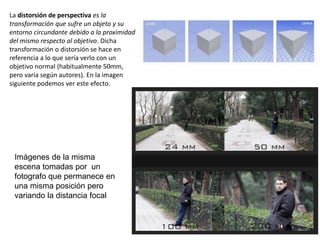 La distorsión de perspectiva es la
transformación que sufre un objeto y su
entorno circundante debido a la proximidad
del mismo respecto al objetivo. Dicha
transformación o distorsión se hace en
referencia a lo que sería verlo con un
objetivo normal (habitualmente 50mm,
pero varía según autores). En la imagen
siguiente podemos ver este efecto.
Imágenes de la misma
escena tomadas por un
fotografo que permanece en
una misma posición pero
variando la distancia focal
 