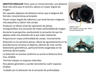 OBJETIVO ANGULAR Tiene, para un mismo formato, una distancia
focal más corta que el normal y abarca un mayor ángulo de
imagen.
Son aquellos objetivos de distancia menor que la diagonal del
formato. Características principales
Tienen mayor ángulo de cobertura, por tanto forman imágenes
más pequeñas y cubren más campo.
Producen un efecto visual de separación de planos,
consiguiéndose una sensación de mayor profundidad de imagen.
Aumenta la perspectiva, produciendo la sensación de que los
objetos están más distantes de lo que están realmente.
Proporcionan mayor profundidad de campo. Inconveniente
Distorsión en los primeros planos. Efecto de agrandamiento en las
protuberancias cercanas al objetivo, además de crear ciertas
distorsiones geométricas, particularmente exageradas en los
extremos del encuadre.
La distorsión se acentúa conforme se acorta la distancia focal.
Uso, utilidad:
Permite trabajar en espacios reducidos.
Para planos generales y cuando necesitamos cubrir espacios
amplios.
Cuidado con la alteración de al sensación de profundidad.
Objetivo zoom
Gran angular, normal y tele 35mm
normal en Sensor DX
 