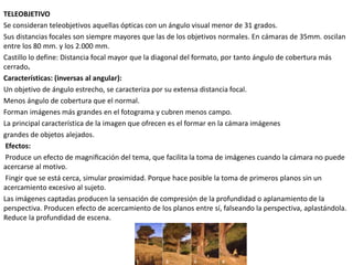 TELEOBJETIVO
Se consideran teleobjetivos aquellas ópticas con un ángulo visual menor de 31 grados.
Sus distancias focales son siempre mayores que las de los objetivos normales. En cámaras de 35mm. oscilan
entre los 80 mm. y los 2.000 mm.
Castillo lo define: Distancia focal mayor que la diagonal del formato, por tanto ángulo de cobertura más
cerrado.
Características: (inversas al angular):
Un objetivo de ángulo estrecho, se caracteriza por su extensa distancia focal.
Menos ángulo de cobertura que el normal.
Forman imágenes más grandes en el fotograma y cubren menos campo.
La principal característica de la imagen que ofrecen es el formar en la cámara imágenes
grandes de objetos alejados.
Efectos:
Produce un efecto de magnificación del tema, que facilita la toma de imágenes cuando la cámara no puede
acercarse al motivo.
Fingir que se está cerca, simular proximidad. Porque hace posible la toma de primeros planos sin un
acercamiento excesivo al sujeto.
Las imágenes captadas producen la sensación de compresión de la profundidad o aplanamiento de la
perspectiva. Producen efecto de acercamiento de los planos entre sí, falseando la perspectiva, aplastándola.
Reduce la profundidad de escena.
 