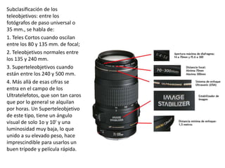 Subclasificación de los
teleobjetivos: entre los
fotógrafos de paso universal o
35 mm., se habla de:
1. Teles Cortos cuando oscilan
entre los 80 y 135 mm. de focal;
2. Teleobjetivos normales entre
los 135 y 240 mm.
3. Superteleobjetivos cuando
están entre los 240 y 500 mm.
4. Más allá de esas cifras se
entra en el campo de los
Ultratelefotos, que son tan caros
que por lo general se alquilan
por horas. Un Superteleobjetivo
de este tipo, tiene un ángulo
visual de solo 1o y 10' y una
luminosidad muy baja, lo que
unido a su elevado peso, hace
imprescindible para usarlos un
buen trípode y película rápida.
 