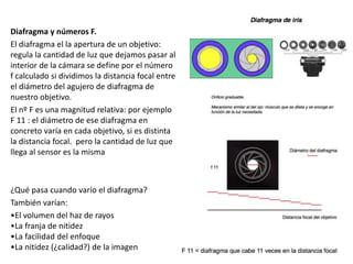 Diafragma y números F.
El diafragma el la apertura de un objetivo:
regula la cantidad de luz que dejamos pasar al
interior de la cámara se define por el número
f calculado si dividimos la distancia focal entre
el diámetro del agujero de diafragma de
nuestro objetivo.
El nº F es una magnitud relativa: por ejemplo
F 11 : el diámetro de ese diafragma en
concreto varía en cada objetivo, si es distinta
la distancia focal. pero la cantidad de luz que
llega al sensor es la misma
¿Qué pasa cuando varío el diafragma?
También varían:
•El volumen del haz de rayos
•La franja de nitidez
•La facilidad del enfoque
•La nitidez (¿calidad?) de la imagen
 