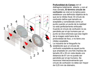 Profundidad de Campo con el
diafragma totalmente abierto, y con el
mas cerrado, El término círculo de
confusión se creó en la óptica para
establecer una definición objetiva de lo
que es la nitidez focal. El círculo de
confusión define qué tamaño es
aceptable y considerado como un
punto cuando un punto de la realidad
no está perfectamente enfocado.
Cuando el círculo de confusión no es
percibido por el ojo humano por un
punto se dice entonces que esa región
de la imagen está fuera de la
profundidad de foco, o no tiene una
nitidez aceptable.
La industria de la fotografía ha
establecido que un círculo de
confusión aceptable es aquel punto
que ampliado en una foto impresa de
tamaño 20 x 25 cm vista desde una
distancia de 61 cm no puede ser
percibido por el ojo humano. Se
reconoce internacionalmente que
círculo de confusión no debe ser mayor
de 0,25 mm de diámetro.
 