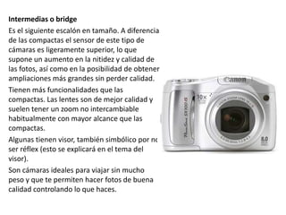 Intermedias o bridge
Es el siguiente escalón en tamaño. A diferencia
de las compactas el sensor de este tipo de
cámaras es ligeramente superior, lo que
supone un aumento en la nitidez y calidad de
las fotos, así como en la posibilidad de obtener
ampliaciones más grandes sin perder calidad.
Tienen más funcionalidades que las
compactas. Las lentes son de mejor calidad y
suelen tener un zoom no intercambiable
habitualmente con mayor alcance que las
compactas.
Algunas tienen visor, también simbólico por no
ser réflex (esto se explicará en el tema del
visor).
Son cámaras ideales para viajar sin mucho
peso y que te permiten hacer fotos de buena
calidad controlando lo que haces.
 