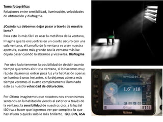 Toma fotográfica:
Relaciones entre sensibilidad, iluminación, velocidades
de obturación y diafragma.
¿Cuánta luz debemos dejar pasar a través de nuestra
lente?
Para esto lo más fácil es usar la metáfora de la ventana,
Imagina que te encuentras en un cuarto oscuro con una
sola ventana, el tamaño de la ventana va a ser nuestra
apertura, cuanto más grande sea la ventana más luz
dejará pasar cuando la abramos y viceversa. Diafragma
Por otro lado tenemos la posibilidad de decidir cuanto
tiempo queremos abrir esa ventana, si lo hacemos muy
rápido dejaremos entrar poca luz y la habitación apenas
se iluminará unos instantes, si la dejamos abierta más
tiempo veremos el cuarto completamente iluminado
esto es nuestra velocidad de obturación.
Por último imaginemos que nosotros nos encontramos
sentados en la habitación viendo al exterior a través de
la ventana, la sensibilidad de nuestros ojos a la luz (el
ISO) va a hacer que logremos ver por completo lo que
hay afuera o quizás solo lo más brillante. ISO, DIN, ASA
 