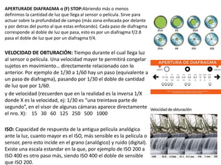 APERTURADE DIAFRAGMA o (F) STOP:Abriendo más o menos
definimos la cantidad de luz que llega al sensor o película. Sirve para
actuar sobre la profundidad de campo (más zona enfocada por delante
y por detras del punto al que estas enfocando). Cada paso de diafragma
corresponde al doble de luz que pasa, esto es por un diafragma f/2.8
pasa el doble de luz que por un diafragma f/4.
VELOCIDAD DE OBTURACIÓN: Tiempo durante el cual llega luz
al sensor o película. Una velocidad mayor te permitirá congelar
sujetos en movimiento… directamente relacionado con lo
anterior. Por ejemplo de 1/30 a 1/60 hay un paso (equivalente a
un paso de diafragma), pasando por 1/30 el doble de cantidad
de luz que por 1/60.
y de velocidad (recuerden que en la realidad es la inversa 1/X
donde X es la velocidad, ej: 1/30 es “una treintava parte de
segundo”, en el visor de algunas cámaras aparece directamente
el nro. X): 15 30 60 125 250 500 1000
ISO: Capacidad de respuesta de la antigua pelicula analógica
ante la luz, cuanto mayor es el ISO, más sensible es la pelicula o
sensor, pero esto incide en el grano (analógico) y ruido (digital).
Existe una escala estandar en la que, por ejemplo de ISO 200 a
ISO 400 es otro paso más, siendo ISO 400 el doble de sensible
que ISO 200.
 