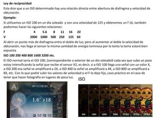 Ley de reciprocidad
Esta dice que a un ISO determinado hay una relación directa entre abertura de diafragma y velocidad de
obturación.
Ejemplo:
Si utilizamos un ISO 100 en un día soleado y con una velocidad de 125 y obtenemos un f 16, también
podremos hacer las siguientes relaciones:
F 4 5.6 8 11 16 22
V 2000 1000 500 250 125 60
Al abrir un punto más de diafragma entra el doble de luz; pero al aumentar al doble la velocidad de
obturación, nos llega al sensor la misma cantidad de energía luminosa por lo tanto la toma estará bien
expuesta
ISO 100 200 400 800 1600 3200 etc.
El ISO normal sería el ISO 100, (correspondiente a exterior de un día soleado9 cada vez que subo un paso
estoy intensificando la señal que recibe el sensor X2, es decir, si a ISO 100 llega una señal con un valor X,
a ISO 200 esa señal se amplificará a 2X, a ISO 400 la señal se amplificará a 4X, a ISO-800 se amplificará a
8X, etc. Con lo que podré subir los valores de velocidad si el F lo dejo fijo, caso práctico en el caso de
tener que hacer fotografía en lugares de poca luz.
 