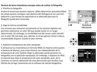 Técnicas de toma instantánea consejos antes de realizar la fotografía.
1. Planifica tu fotografía
Analiza la escena que quieres capturar ,debes determinar qué profundidad
de campo quieres conseguir, qué abertura del diafragma te va a permitir
obtenerla y qué tiempo de exposición es el adecuado para que la
fotografía quede bien iluminada.
2. Elige la mínima sensibilidad
Los sensores que utilizamos actualmente en las cámaras digitales nos
permiten seleccionar un valor ISO que puede oscilar en un rango
determinado. Sin embargo, la sensibilidad real del sensor suele coincidir
con el valor ISO más bajo, que, además, es el que genera menos ruido,es
recomendable disparar usando el valor mínimo.
3. Habilita la temperatura de color apropiada
Si almacenas tus instantáneas en formato RAW, no importa cómo ajustes
el balance de blancos, pues estos ficheros son independientes de la
temperatura de color (podrás elegir la adecuada cuando proceses tus
fotografías con la aplicación apropiada). Sin embargo, si disparas en JPEG
es esencial que elijas la temperatura de color apropiada, pues, de lo
contrario, tus tomas adolecerán de unas dominantes que resultan muy
difíciles de corregir totalmente con el software de edición fotográfica.
 