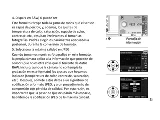 4. Dispara en RAW, si puede ser
Este formato recoge toda la gama de tonos que el sensor
es capaz de percibir, y, además, los ajustes de
temperatura de color, saturación, espacio de color,
contraste, etc., resultan irrelevantes al tomar las
fotografías. Podrás elegir los parámetros adecuados a
posteriori, durante la conversión de formato.
5. Selecciona la máxima calidad en JPEG
Cuando tomamos nuestras fotografías en este formato,
la propia cámara aplica a la información que procede del
sensor (que no es otra cosa que el torrente de datos
RAW, incluso, aunque la cámara no contemple la
grabación en este formato) los ajustes que hayamos
indicado (temperatura de color, contraste, saturación,
etc.). Después, somete estos datos a un algoritmo de
codificación a formato JPEG, y a un procedimiento de
compresión con pérdida de calidad. Por esta razón, es
importante que, a pesar de que ocuparán más espacio,
habilitemos la codificación JPEG de la máxima calidad.
 