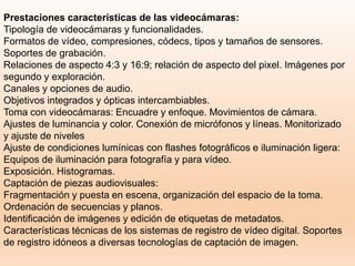 Prestaciones características de las videocámaras:
Tipología de videocámaras y funcionalidades.
Formatos de vídeo, compresiones, códecs, tipos y tamaños de sensores.
Soportes de grabación.
Relaciones de aspecto 4:3 y 16:9; relación de aspecto del pixel. Imágenes por
segundo y exploración.
Canales y opciones de audio.
Objetivos integrados y ópticas intercambiables.
Toma con videocámaras: Encuadre y enfoque. Movimientos de cámara.
Ajustes de luminancia y color. Conexión de micrófonos y líneas. Monitorizado
y ajuste de niveles
Ajuste de condiciones lumínicas con flashes fotográficos e iluminación ligera:
Equipos de iluminación para fotografía y para vídeo.
Exposición. Histogramas.
Captación de piezas audiovisuales:
Fragmentación y puesta en escena, organización del espacio de la toma.
Ordenación de secuencias y planos.
Identificación de imágenes y edición de etiquetas de metadatos.
Características técnicas de los sistemas de registro de vídeo digital. Soportes
de registro idóneos a diversas tecnologías de captación de imagen.
 