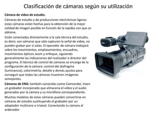 Clasificación de cámaras según su utilización
Cámara de vídeo de estudio.
Cámaras de estudio y de producciones electrónicas ligeras:
estas cámaras están hechas para la obtención de la mejor
calidad de imagen posible en función de la rapidez con que se
obtiene.
Están conectadas directamente a la sala técnica del estudio,
es decir, son cámaras que sólo capturan la señal de video, no
pueden grabar por sí solas. El operador de cámara trabajará
sobre los movimientos, emplazamientos, encuadres,
movimientos ópticos zoom y enfoque, siguiendo
generalmente las indicaciones del realizador o director del
programa. El técnico de control de cámaras se encarga de la
configuración de la cámara: control del diafragma
(luminancia), colorimetría, detalle y demás ajustes para
conseguir que todas las cámaras muestren imágenes
semejantes.
Cámaras de ENG: también conocidas como Camcorder, traen
un grabador incorporado que almacena el vídeo y el audio
generados por la cámara y su micrófono correspondiente.
Muchos modelos de estas cámaras pueden convertirse en
cámaras de estudio sustituyendo el grabador por un
adaptador multicore o triaxial. Conectando tu cámara al
ordenador
 