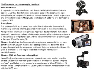 Clasificación de las cámaras según su calidad
Webcam externa:
Si tu portátil no viene con cámara o es de una calidad pésima es una primera
opción. La ventaja de este tipo de cámaras es que puedes desplazarlas y por
ejemplo crear un Hangout On Air de un evento directamente con ella enganchada
a tu ordenador. Si eres de Mac prueba con la Logitech C910 y si eres de PC con la
Logitech C920
Smartphones:
Con un pequeño kit en el que es imprescindible el adaptador de entrada al
micrófono y un micro externo, podemos iniciarnos en el mundo del video 2.0.
Aquí podemos encontrar en la gama de Apple que desde el Iphohe 4S hasta el
Iphone 6S cualquier modelo es válido para tener una calidad más que aceptable y
si nos vamos a la competencia con Android aplica lo mismo desde el Samsung S3
al Samsung S6 o el Samsung S7.
Cámaras domésticas: diseñadas completamente para uso doméstico, no aptas
para transmisión. La gran mayoría trae pocas posibilidades de control de la
imagen, la mayoría de los ajustes son realizados de forma automática. Hoy en día
y con el avance de la tecnología, su calidad de imagen ha mejorado
ostensiblemente.
Cámaras DSLR (de fotos que graban video):
La opción de moda en estos momentos con equipos a buen precio y una alta
calidad. Las cámaras de Nikon que tiene buenas prestaciones es la D5100 pero
por “casi” igualdad de precio merece la pena optar por la Nikon D5200 con 24
Mpx en vez de 16 Mpx que tiene la D5100 y la Canon 600D . Ambas vienen con el
objetivo 18-55 mm.
 