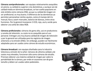 Cámaras semiprofesionales: son equipos relativamente asequibles
en precio, su calidad es superior a las domésticas, y aunque son de
calidad media en términos broadcast, se han vuelto populares en
este ámbito como cámaras ENG, ya que su calidad de imagen sin
ser profesional, es muy buena. A diferencia de las domésticas ya
permiten personalizar ciertos ajustes, como el manejo del iris
manual, foco y zoom manuales, balance de blancos, entre otras
funciones. Por lo general incorporan 3 CCD, rojo, azul y verde para
obtener una señal de vídeo RGB.
Cámaras profesionales: cámaras de gama alta, uso en productoras
y canales de televisión, su costo no es asequible para el uso
personal. Entregan una muy buena calidad de imagen de televisión
y por lo general son utilizadas para los registros de imagen
anteriores a la emisión (ENG). Sin embargo, pueden ser fácilmente
adaptadas para ser usadas como cámara de estudio económicas.
Cámaras broadcast: son equipos diseñados para la industria
televisiva y emisión de la señal. Cámaras de altísima calidad y de
costos muy elevados, funcionan sólo como cámaras de estudio.
Priorizan obtener una máxima calidad de imagen por sobre la
portabilidad de la cámara, por ende en ocasiones son de gran
tamaño y deben ser usadas sobre pedestales.
 