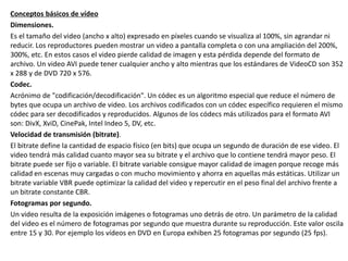 Conceptos básicos de vídeo
Dimensiones.
Es el tamaño del video (ancho x alto) expresado en píxeles cuando se visualiza al 100%, sin agrandar ni
reducir. Los reproductores pueden mostrar un video a pantalla completa o con una ampliación del 200%,
300%, etc. En estos casos el video pierde calidad de imagen y esta pérdida depende del formato de
archivo. Un video AVI puede tener cualquier ancho y alto mientras que los estándares de VideoCD son 352
x 288 y de DVD 720 x 576.
Codec.
Acrónimo de "codificación/decodificación". Un códec es un algoritmo especial que reduce el número de
bytes que ocupa un archivo de video. Los archivos codificados con un códec específico requieren el mismo
códec para ser decodificados y reproducidos. Algunos de los códecs más utilizados para el formato AVI
son: DivX, XviD, CinePak, Intel Indeo 5, DV, etc.
Velocidad de transmisión (bitrate).
El bitrate define la cantidad de espacio físico (en bits) que ocupa un segundo de duración de ese video. El
video tendrá más calidad cuanto mayor sea su bitrate y el archivo que lo contiene tendrá mayor peso. El
bitrate puede ser fijo o variable. El bitrate variable consigue mayor calidad de imagen porque recoge más
calidad en escenas muy cargadas o con mucho movimiento y ahorra en aquellas más estáticas. Utilizar un
bitrate variable VBR puede optimizar la calidad del video y repercutir en el peso final del archivo frente a
un bitrate constante CBR.
Fotogramas por segundo.
Un video resulta de la exposición imágenes o fotogramas uno detrás de otro. Un parámetro de la calidad
del video es el número de fotogramas por segundo que muestra durante su reproducción. Este valor oscila
entre 15 y 30. Por ejemplo los vídeos en DVD en Europa exhiben 25 fotogramas por segundo (25 fps).
 
