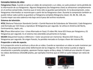 Conceptos básicos de vídeo
Fotogramas Clave. Cuando se aplica un códec de compresión a un video, se suele producir cierta pérdida de
la información de sus fotogramas. Algunos fotogramas (los fotogramas clave) se almacenan completamente
en el archivo comprimido, mientras que el resto sólo se guardan parcialmente. En la descompresión, estos
fotogramas intermedios se reconstruyen a partir de los fotogramas clave. Durante la compresión también se
puede indicar cada cuánto se guardará un fotograma completo (fotograma clave): 24, 48, 96, 128, etc.
Cuanto mayor sea esta cadencia más bajo será el peso del archivo resultante.
Sistemas de televisión.
NTSC (National Television Standards Comité = Comité Nacional de Estándares de Televisión). Cada fotograma
está formado por 525 líneas y reproduce 30 fotogramas por segundo. Se utiliza en América del Norte,
Centroamérica, Japón, etc.
PAL (Phase Alternation Line = Línea Alternada en Fase): El vídeo PAL tiene 625 líneas por fotograma y 25
fotogramas por segundo. Es el sistema más extendido actualmente en Europa.
SECAM (Séquentiel Couleur à Mémoire = Color secuencial con memoria). Muestra 625 líneas y 25
fotogramas por segundo. De origen francés, ha perdido mercado en Europa a favor del sistema PAL.
Proporción o ratio de aspecto.
Es la proporción entre la anchura y altura de un video. Cuando se reproduce un video se suele mantener por
defecto esta proporción para evitar deformación de las imágenes. Por este motivo cuando se elige la
visualización a pantalla completa, aparecen franjas negras arriba y abajo. Es habitual una relación 4:3 para
los videos domésticos (352x288 píxeles, por ejemplo) mientras que en DVD se suele trabajar con ratios de
16:9.
 