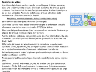 Formatos de vídeo:
Los videos digitales se pueden guardar en archivos de distintos formatos.
Cada uno se corresponde con una extensión específica del archivo que lo
contiene. Existen muchos tipos de formatos de video. Aquí se citan algunos
de los más utilizados. Asimismo cada tipo de archivo admite en cada
momento un códec de compresión distinto
AVI (Audio Video Interleaved = Audio y Video Intercalado)
Es el formato estándar para almacenar video digital.
Cuando se captura video desde una cámara digital al ordenador, se suele
almacenar en este formato con el códec DV (Digital Video).
El archivo AVI puede contener video con una calidad excelente. Sin embargo
el peso del archivo resulta siempre muy elevado.
Admite distintos códecs de compresión como CinePak, Intel Indeo 5, DV, etc.
Los códecs con más capacidad de compresión y una calidad aceptable son
DivX y XviD.
El formato AVI puede ser visualizado con la mayoría de reproductores:
Windows Media, QuickTime, etc. siempre y cuando se encuentren instalados
en el equipo los adecuados códecs para cada tipo de reproductor.
Es ideal para guardar videos originales que han sido capturados de la cámara
digital (codificados con DV).
No es recomendable publicarlos en Internet en este formato por su enorme
peso.
Los códecs CinePak, Intel Indeo, DV, etc. no ofrecen una gran compresión.
Los códecs DivX y XviD por el contrario consiguen una óptima compresión
aunque se suelen destinar sobre todo a la codificación de películas de larga
duración.
 