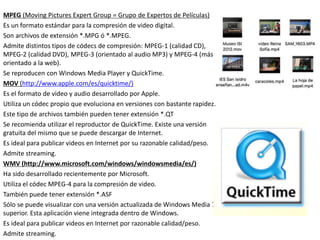 MPEG (Moving Pictures Expert Group = Grupo de Expertos de Películas)
Es un formato estándar para la compresión de video digital.
Son archivos de extensión *.MPG ó *.MPEG.
Admite distintos tipos de códecs de compresión: MPEG-1 (calidad CD),
MPEG-2 (calidad DVD), MPEG-3 (orientado al audio MP3) y MPEG-4 (más
orientado a la web).
Se reproducen con Windows Media Player y QuickTime.
MOV (http://www.apple.com/es/quicktime/)
Es el formato de video y audio desarrollado por Apple.
Utiliza un códec propio que evoluciona en versiones con bastante rapidez.
Este tipo de archivos también pueden tener extensión *.QT
Se recomienda utilizar el reproductor de QuickTime. Existe una versión
gratuita del mismo que se puede descargar de Internet.
Es ideal para publicar videos en Internet por su razonable calidad/peso.
Admite streaming.
WMV (http://www.microsoft.com/windows/windowsmedia/es/)
Ha sido desarrollado recientemente por Microsoft.
Utiliza el códec MPEG-4 para la compresión de video.
También puede tener extensión *.ASF
Sólo se puede visualizar con una versión actualizada de Windows Media 7 o
superior. Esta aplicación viene integrada dentro de Windows.
Es ideal para publicar videos en Internet por razonable calidad/peso.
Admite streaming.
 